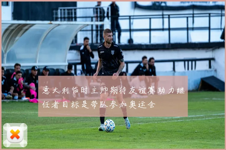 意大利临时主帅期待友谊赛助力继任者目标是带队参加奥运会