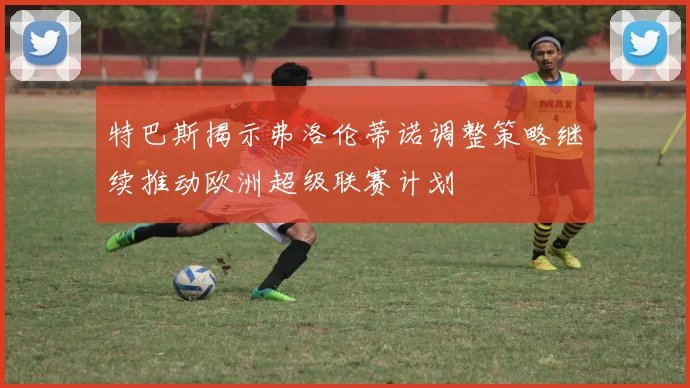 特巴斯揭示弗洛伦蒂诺调整策略继续推动欧洲超级联赛计划