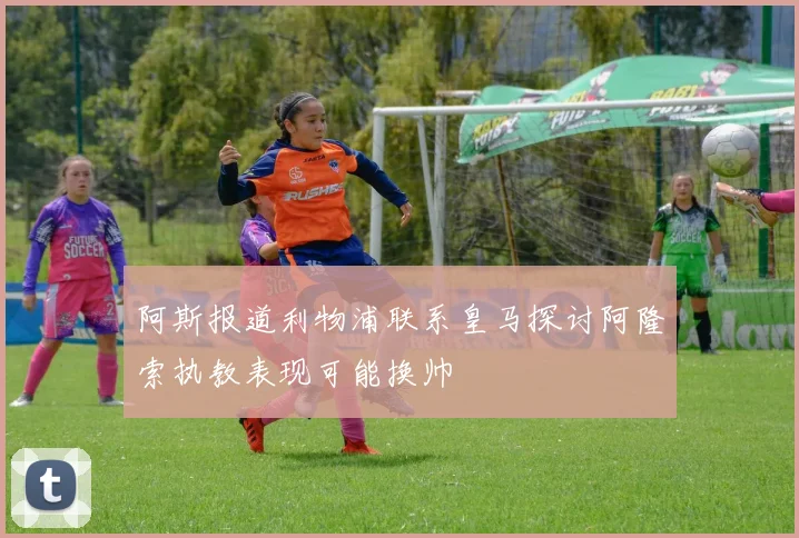 阿斯报道利物浦联系皇马探讨阿隆索执教表现可能换帅