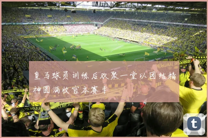 皇马球员训练后欢聚一堂以团结精神圆满收官本赛季