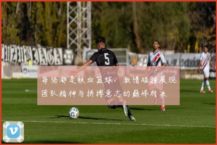 每场都是铁血篮球，激情碰撞展现团队精神与拼搏意志的巅峰对决