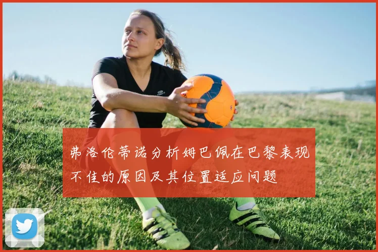 弗洛伦蒂诺分析姆巴佩在巴黎表现不佳的原因及其位置适应问题