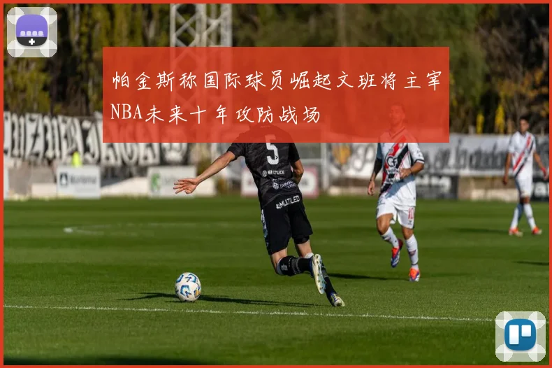 帕金斯称国际球员崛起文班将主宰NBA未来十年攻防战场