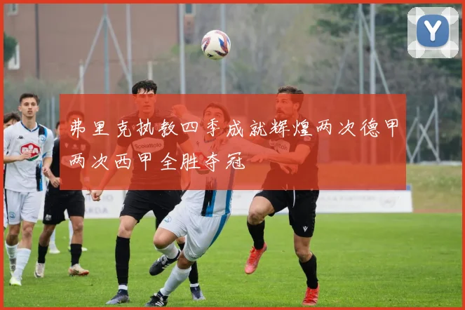 弗里克执教四季成就辉煌两次德甲两次西甲全胜夺冠